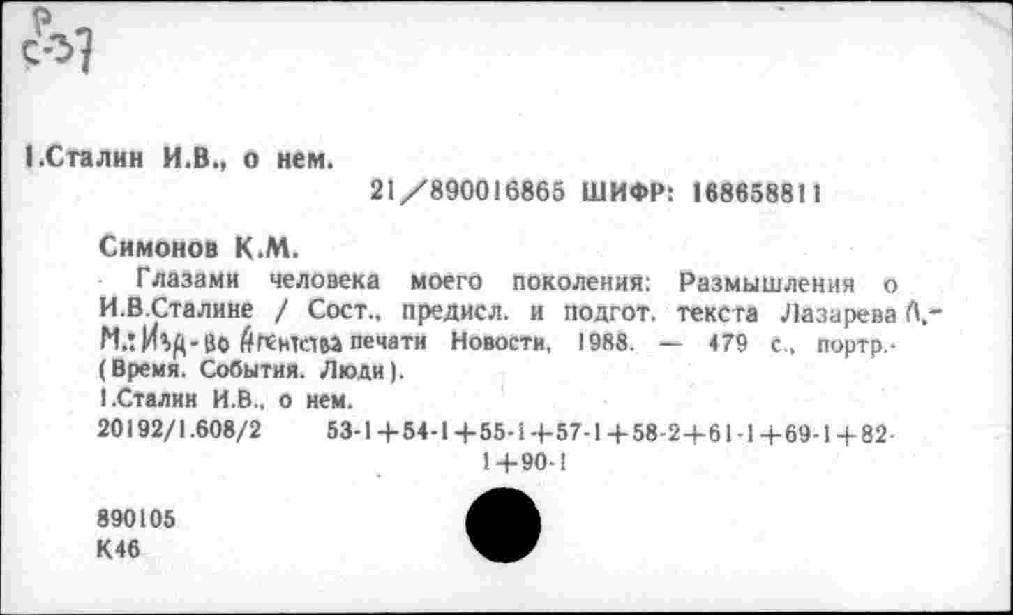 ﻿1.Сталин И.В., о нем.
21 /890016865 ШИФР: 16865881 1
Симонов К.М.
Глазами человека моего поколения: Размышления о И.В.Сталине / Сост., предисл. и подгот. текста Лазарева Л,-МлИ^Д-ВО Агентом печати Новости, 1988. — 479 с., портр,-(Время. События. Люди).
1.Сталин И.В., о нем.
20192/1.608/2	53-Ц-54-1+55-1+57-1+58-24-61-1+69-1+82-
1+90-1
890105 К46